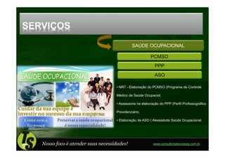 SERVIÇOS
                                              SAÚDE OCUPACIONAL

                                                         PCMSO
                                                            PPP
                                                            ASO

                                    • NR7 - Elaboração do PCMSO (Programa de Controle

                                    Médico de Saúde Ocupaciol;

                                    • Assessoria na elaboração do PPP (Perfil Profissiográfico

                                    Previdenciário;

                                    • Elaboração de ASO ( Atestadode Saúde Ocupacional.




   Nosso foco é atender suas necessidades!                 www.consultoriatecnoseg.com.br
 