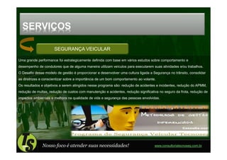 SERVIÇOS

                      SEGURANÇA VEICULAR

Uma grande performance foi estrategicamente definida com base em vários estudos sobre comportamento e
desempenho de condutores que de alguma maneira utilizam veículos para executarem suas atividades e/ou trabalhos.
O Desafio desse modelo de gestão é proporcionar e desenvolver uma cultura ligada a Segurança no trânsito, consolidar
as diretrizes e conscientizar sobre a importância de um bom comportamento ao volante.
Os resultados e objetivos a serem atingidos nesse programa são: redução de acidentes e incidentes, redução do APMM,
redução de multas, redução de custos com manutenção e acidentes, redução significativa no seguro da frota, redução de
impactos ambientais e melhora na qualidade de vida e segurança das pessoas envolvidas.




              Nosso foco é atender suas necessidades!                               www.consultoriatecnoseg.com.br
 