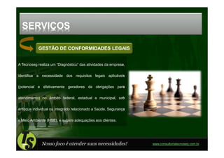 SERVIÇOS

           GESTÃO DE CONFORMIDADES LEGAIS


A Tecnoseg realiza um “Diagnóstico” das atividades da empresa,

identifica a necessidade dos requisitos legais aplicáveis

(potencial e efetivamente geradores de obrigações para

atendimento) no âmbito federal, estadual e municipal, sob

enfoque individual ou integrado relacionado a Saúde, Segurança

e Meio Ambiente (HSE), e sugere adequações aos clientes.




             Nosso foco é atender suas necessidades!             www.consultoriatecnoseg.com.br
 