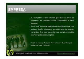 EMPRESA

                     A TECNOSEG é uma empresa que atua nas áreas de
                     Segurança do Trabalho, Saúde Ocupacional e Meio
                     Ambiente.
                     Temos uma equipe de especialistas prontos para lidar com
                     qualquer desafio relacionado ao nosso ramo de atuação,
                     mantendo-o livre para concentrar sua atenção em outros
                     assuntos ligados ao seu negócio.



                     Situada no endereço: Rua João Carbonari Junior, 75 Jundiainópolis
                     Jundiaí - SP - CEP 13210-705




   Nosso foco é atender suas necessidades!                    www.consultoriatecnoseg.com.br
 