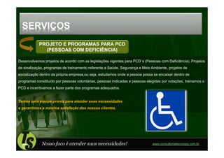 SERVIÇOS
            PROJETO E PROGRAMAS PARA PCD
              (PESSOAS COM DEFICIÊNCIA)

Desenvolvemos projetos de acordo com as legislações vigentes para PCD´s (Pessoas com Deficiência). Projetos
de sinalização, programas de treinamento referente a Saúde, Segurança e Meio Ambiente, projetos de
socialização dentro da própria empresa,ou seja, estudamos onde a pessoa possa se encaixar dentro de
programas constituído por pessoas voluntárias, pessoas indicadas e pessoas elegidas por votações, treinamos o
PCD e incentivamos a fazer parte dos programas adequados.


Temos uma equipe pronta para atender suas necessidades
e garantimos a máxima satisfação dos nossos clientes.




             Nosso foco é atender suas necessidades!                          www.consultoriatecnoseg.com.br
 