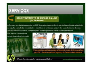 SERVIÇOS
             DESENVOLVIMENTO DE CURSOS ON-LINE
                        (E-LEARNING)

A Tecnoseg através da sua expertise em HSE desenvolve cursos on-line (e-learning) específicos a cada cliente,
ou seja, faz o estudo das necessidades e viabilidade do conteúdo a cada um dos seus clientes nos diversos
assuntos relacionados a HSE, onde a empresa possa disponibilizar aos seus colaboradores com
total domínio e exclusividade,
garantindo a melhor informação.




              Nosso foco é atender suas necessidades!                          www.consultoriatecnoseg.com.br
 