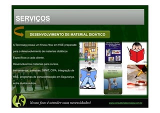 SERVIÇOS

              DESENVOLVIMENTO DE MATERIAL DIDÁTICO

A Tecnoseg possui um Know-How em HSE preparado

para o desenvolvimento de materiais didáticos

Específicos a cada cliente.

Desenvolvemos materiais para cursos,

treinamentos, palestras, SIPAT, CIPA, Integração de

HSE, programas de conscientização em Segurança,

entre muitos outros.




              Nosso foco é atender suas necessidades!   www.consultoriatecnoseg.com.br
 