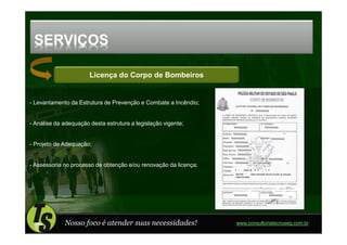 SERVIÇOS

                       Licença do Corpo de Bombeiros


- Levantamento da Estrutura de Prevenção e Combate a Incêndio;


- Análise da adequação desta estrutura a legislação vigente;


- Projeto de Adequação;


- Assessoria no processo de obtenção e/ou renovação da licença;




             Nosso foco é atender suas necessidades!              www.consultoriatecnoseg.com.br
 