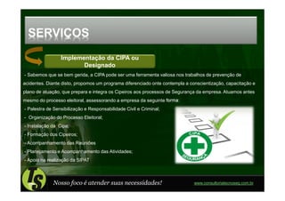 SERVIÇOS
                 Implementação da CIPA ou
                        Designado
- Sabemos que se bem gerida, a CIPA pode ser uma ferramenta valiosa nos trabalhos de prevenção de
acidentes. Diante disto, propomos um programa diferenciado onte contempla a conscientização, capacitação e
plano de atuação, que prepara e integra os Cipeiros aos processos de Segurança da empresa. Atuamos antes
mesmo do processo eleitoral, assessorando a empresa da seguinte forma:
- Palestra de Sensibilização e Responsabilidade Civil e Criminal;
- Organização do Processo Eleitoral;
- Instalação da Cipa;
- Formação dos Cipeiros;
- Acompanhamento das Reuniões
- Planejamento e Acompanhamento das Atividades;
- Apoio na realização da SIPAT



             Nosso foco é atender suas necessidades!                          www.consultoriatecnoseg.com.br
 