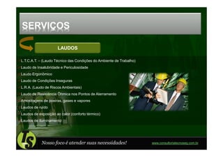 SERVIÇOS

                     LAUDOS

L.T.C.A.T. – (Laudo Técnico das Condições do Ambiente de Trabalho)
Laudo de Insalubridade e Periculosidade
Laudo Ergonômico
Laudo de Condições Inseguras
L.R.A. (Laudo de Riscos Ambientais)
Laudo de Resistência Ôhmica nos Pontos de Aterramento
Amostragens de poeiras, gases e vapores
Laudos de ruído
Laudos de exposição ao calor (conforto térmico)
Laudos de iluminamento




            Nosso foco é atender suas necessidades!                  www.consultoriatecnoseg.com.br
 