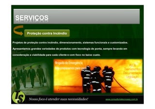 SERVIÇOS

           Proteção contra Incêndio

Projetos de proteção contra incêndio, dimensionamento, sistemas funcionais e customizados.

Apresentamos grandes variedades de produtos com tecnologia de ponta, sempre levando em

consideração a viabilidade para cada cliente e com foco no baixo custo.




             Nosso foco é atender suas necessidades!                      www.consultoriatecnoseg.com.br
 