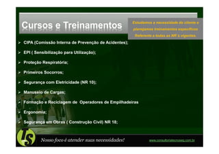 Estudamos a necessidade do cliente e
Cursos e Treinamentos                                planejamos treinamentos específicos
                                                      Referente a todas as NR´s vigentes.
CIPA (Comissão Interna de Prevenção de Acidentes);

EPI ( Sensibilização para Utilização);

Proteção Respiratória;

Primeiros Socorros;

Segurança com Eletricidade (NR 10);

Manuseio de Cargas;

Formação e Reciclagem de Operadores de Empilhadeiras

Ergonomia;

Segurança em Obras ( Construção Civil) NR 18;



         Nosso foco é atender suas necessidades!              www.consultoriatecnoseg.com.br
 