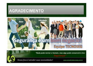 AGRADECIMENTO




                      “Nada pode reviver o homem, mas algo pode conservá-lo vivo:
                                             Segurança!”

   Nosso foco é atender suas necessidades!             www.consultoriatecnoseg.com.br
 