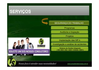 SERVIÇOS

                                        SEGURANÇA DO TRABALHO

                                                       Programas
                                                 Auditoria e Inspeção
                                                        Projetos
                                                Implantação das NR´s
                                      Investigação e análise de acidentes
                                                 Sistema de Gestão Integrado
                                             ( ISO 9001/ ISO 14001/ OHSAS 18001)




   Nosso foco é atender suas necessidades!                 www.consultoriatecnoseg.com.br
 