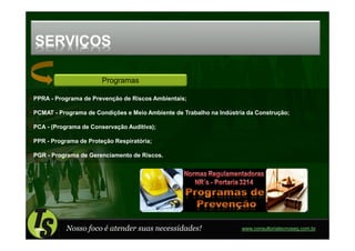 SERVIÇOS

                       Programas

PPRA - Programa de Prevenção de Riscos Ambientais;

PCMAT - Programa de Condições e Meio Ambiente de Trabalho na Indústria da Construção;

PCA - (Programa de Conservação Auditiva);

PPR - Programa de Proteção Respiratória;

PGR - Programa de Gerenciamento de Riscos.




           Nosso foco é atender suas necessidades!                   www.consultoriatecnoseg.com.br
 