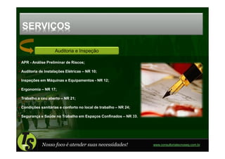 SERVIÇOS

                   Auditoria e Inspeção

APR - Análise Preliminar de Riscos;

Auditoria de Instalações Elétricas – NR 10;

Inspeções em Máquinas e Equipamentos - NR 12;

Ergonomia – NR 17;

Trabalho a céu aberto – NR 21;

Condições sanitárias e conforto no local de trabalho – NR 24;

Segurança e Saúde no Trabalho em Espaços Confinados – NR 33.




           Nosso foco é atender suas necessidades!              www.consultoriatecnoseg.com.br
 