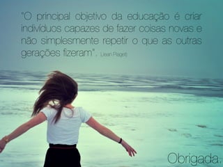 "O principal objetivo da educação é criar
indivíduos capazes de fazer coisas novas e
não simplesmente repetir o que as outras
gerações ﬁzeram". (Jean Piaget)




                                  Obrigada.
 
