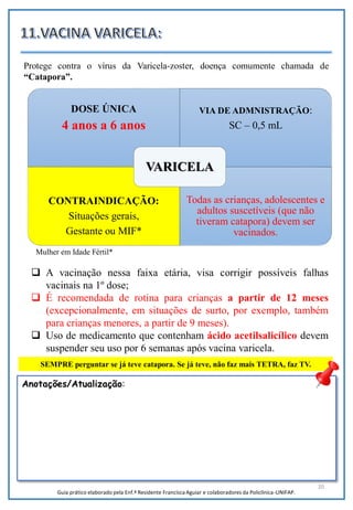 20
DOSE ÚNICA
4 anos a 6 anos
VIA DE ADMNISTRAÇÃO:
SC – 0,5 mL
CONTRAINDICAÇÃO:
Situações gerais,
Gestante ou MIF*
Todas as crianças, adolescentes e
adultos suscetíveis (que não
tiveram catapora) devem ser
vacinados.
VARICELA
 A vacinação nessa faixa etária, visa corrigir possíveis falhas
vacinais na 1º dose;
 É recomendada de rotina para crianças a partir de 12 meses
(excepcionalmente, em situações de surto, por exemplo, também
para crianças menores, a partir de 9 meses).
 Uso de medicamento que contenham ácido acetilsalicílico devem
suspender seu uso por 6 semanas após vacina varicela.
SEMPRE perguntar se já teve catapora. Se já teve, não faz mais TETRA, faz TV.
Pegou catapora, esperar 40
dias pra tomar vacina
FONTE???
Protege contra o vírus da Varicela-zoster, doença comumente chamada de
“Catapora”.
Anotações/Atualização:
Guia prático elaborado pela Enf.ª Residente Francisca Aguiar e colaboradores da Policlínica-UNIFAP.
Mulher em Idade Fértil*
 