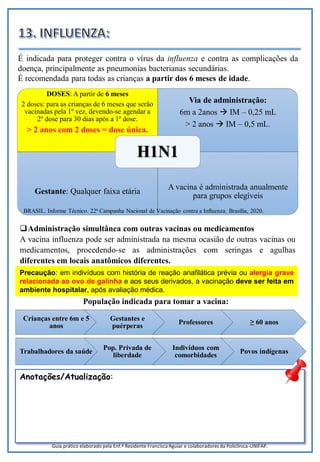 22
DOSES: A partir de 6 meses
2 doses: para as crianças de 6 meses que serão
vacinadas pela 1º vez, devendo-se agendar a
2º dose para 30 dias após a 1ª dose.
> 2 anos com 2 doses = dose única.
Via de administração:
6m a 2anos  IM – 0,25 mL
> 2 anos  IM – 0,5 mL.
Gestante: Qualquer faixa etária
A vacina é administrada anualmente
para grupos elegíveis
H1N1
Precaução: em indivíduos com história de reação anafilática prévia ou alergia grave
relacionada ao ovo de galinha e aos seus derivados, a vacinação deve ser feita em
ambiente hospitalar, após avaliação médica.
É indicada para proteger contra o vírus da influenza e contra as complicações da
doença, principalmente as pneumonias bacterianas secundárias.
É recomendada para todas as crianças a partir dos 6 meses de idade.
Administração simultânea com outras vacinas ou medicamentos
A vacina influenza pode ser administrada na mesma ocasião de outras vacinas ou
medicamentos, procedendo-se as administrações com seringas e agulhas
diferentes em locais anatômicos diferentes.
Anotações/Atualização:
Trabalhadores da saúde
Pop. Privada de
liberdade
Indivíduos com
comorbidades
Povos indígenas
Crianças entre 6m e 5
anos
Gestantes e
puérperas
Professores ≥ 60 anos
População indicada para tomar a vacina:
Guia prático elaborado pela Enf.ª Residente Francisca Aguiar e colaboradores da Policlínica-UNIFAP.
BRASIL. Informe Técnico. 22ª Campanha Nacional de Vacinação contra a Influenza. Brasília, 2020.
 