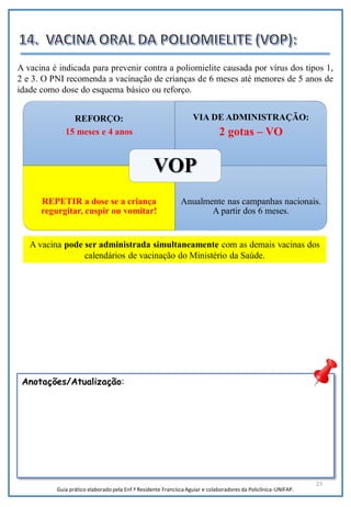 23
A vacina pode ser administrada simultaneamente com as demais vacinas dos
calendários de vacinação do Ministério da Saúde.
REFORÇO:
15 meses e 4 anos
VIA DE ADMINISTRAÇÃO:
2 gotas – VO
REPETIR a dose se a criança
regurgitar, cuspir ou vomitar!
Anualmente nas campanhas nacionais.
A partir dos 6 meses.
VOP
A vacina é indicada para prevenir contra a poliomielite causada por vírus dos tipos 1,
2 e 3. O PNI recomenda a vacinação de crianças de 6 meses até menores de 5 anos de
idade como dose do esquema básico ou reforço.
Anotações/Atualização:
Guia prático elaborado pela Enf.ª Residente Francisca Aguiar e colaboradores da Policlínica-UNIFAP.
 