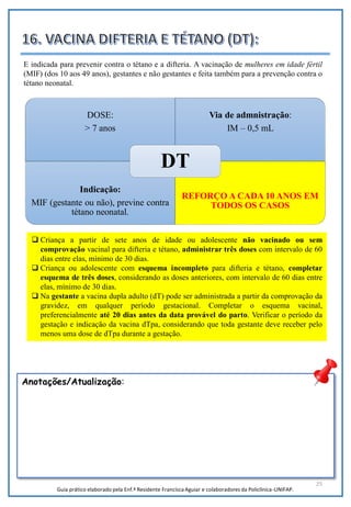25
Anotações/Atualização:
DOSE:
> 7 anos
Via de admnistração:
IM – 0,5 mL
Indicação:
MIF (gestante ou não), previne contra
tétano neonatal.
REFORÇO A CADA 10 ANOS EM
TODOS OS CASOS
DT
E indicada para prevenir contra o tétano e a difteria. A vacinação de mulheres em idade fértil
(MIF) (dos 10 aos 49 anos), gestantes e não gestantes e feita também para a prevenção contra o
tétano neonatal.
 Criança a partir de sete anos de idade ou adolescente não vacinado ou sem
comprovação vacinal para difteria e tétano, administrar três doses com intervalo de 60
dias entre elas, mínimo de 30 dias.
 Criança ou adolescente com esquema incompleto para difteria e tétano, completar
esquema de três doses, considerando as doses anteriores, com intervalo de 60 dias entre
elas, mínimo de 30 dias.
 Na gestante a vacina dupla adulto (dT) pode ser administrada a partir da comprovação da
gravidez, em qualquer período gestacional. Completar o esquema vacinal,
preferencialmente até 20 dias antes da data provável do parto. Verificar o período da
gestação e indicação da vacina dTpa, considerando que toda gestante deve receber pelo
menos uma dose de dTpa durante a gestação.
Guia prático elaborado pela Enf.ª Residente Francisca Aguiar e colaboradores da Policlínica-UNIFAP.
 
