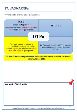 26
Anotações/Atualização:
Previne contra difteria, tétano e coqueluche.
DOSE:
1 dose a cada gestação!
Preferencialmente a partir da 20º até a
36º semana idade gestacional.
IM – 0,5 mL
Para aquelas que perderam a
oportunidade de serem vacinadas
durante a gestação, administrar até 45
dias após o parto (puerpério).
Profissionais de saúde (UTI neonatal e
maternidades) tem que ter a vacina
DTPa.
DTPa
20 dias antes da data provável do parto, considerando o histórico vacinal de
difteria, tétano (dT).
Guia prático elaborado pela Enf.ª Residente Francisca Aguiar e colaboradores da Policlínica-UNIFAP.
 