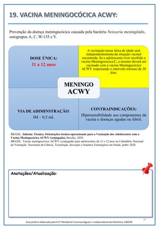 28
DOSE ÚNICA:
11 a 12 anos
A vacinação nessa faixa de idade será
independentemente da situação vacinal
encontrada. Se o adolescente tiver recebido a
vacina Meningocócica C, o mesmo deverá ser
vacinado com a vacina Meningocócica
ACWY respeitando o intervalo mínimo de 30
dias.
VIA DE ADIMINSTRAÇÃO:
IM – 0,5 mL
CONTRAINDICAÇÕES:
Hipersensibilidade aos componentes da
vacina e doenças agudas ou febril.
MENINGO
ACWY
Anotações/Atualização:
Prevenção da doença meningocócica causada pela bactéria Neisseria meningitidis,
sorogrupos A, C, W-135 e Y.
Guia prático elaborado pela Enf.ª Residente Francisca Aguiar e colaboradores da Policlínica-UNIFAP.
BRASIL. Informe Técnico. Orientações técnico-operacionais para a Vacinação dos Adolescentes com a
Vacina Meningocócica ACWY (conjugada), Brasília, 2020.
BRASIL. Vacina meningocócica ACWY (conjugada) para adolescentes de 11 e 12 anos no Calendário Nacional
de Vacinação. Secretaria de Ciência, Tecnologia, Inovação e Insumos Estratégicos em Saúde, junho 2020.
 