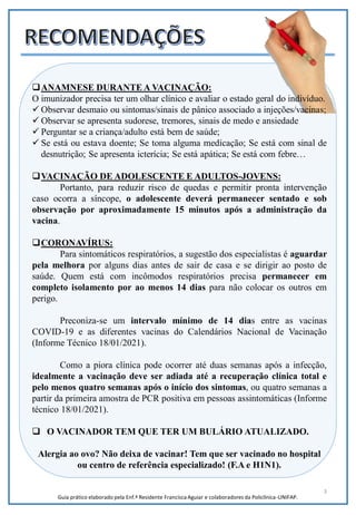 3
Guia prático elaborado pela Enf.ª Residente Francisca Aguiar e colaboradores da Policlínica-UNIFAP.
ANAMNESE DURANTE A VACINAÇÃO:
O imunizador precisa ter um olhar clínico e avaliar o estado geral do indivíduo.
 Observar desmaio ou sintomas/sinais de pânico associado a injeções/vacinas;
 Observar se apresenta sudorese, tremores, sinais de medo e ansiedade
 Perguntar se a criança/adulto está bem de saúde;
 Se está ou estava doente; Se toma alguma medicação; Se está com sinal de
desnutrição; Se apresenta icterícia; Se está apática; Se está com febre…
VACINAÇÃO DE ADOLESCENTE E ADULTOS-JOVENS:
Portanto, para reduzir risco de quedas e permitir pronta intervenção
caso ocorra a síncope, o adolescente deverá permanecer sentado e sob
observação por aproximadamente 15 minutos após a administração da
vacina.
CORONAVÍRUS:
Para sintomáticos respiratórios, a sugestão dos especialistas é aguardar
pela melhora por alguns dias antes de sair de casa e se dirigir ao posto de
saúde. Quem está com incômodos respiratórios precisa permanecer em
completo isolamento por ao menos 14 dias para não colocar os outros em
perigo.
Preconiza-se um intervalo mínimo de 14 dias entre as vacinas
COVID-19 e as diferentes vacinas do Calendários Nacional de Vacinação
(Informe Técnico 18/01/2021).
Como a piora clínica pode ocorrer até duas semanas após a infecção,
idealmente a vacinação deve ser adiada até a recuperação clínica total e
pelo menos quatro semanas após o início dos sintomas, ou quatro semanas a
partir da primeira amostra de PCR positiva em pessoas assintomáticas (Informe
técnico 18/01/2021).
 O VACINADOR TEM QUE TER UM BULÁRIO ATUALIZADO.
Alergia ao ovo? Não deixa de vacinar! Tem que ser vacinado no hospital
ou centro de referência especializado! (F.A e H1N1).
 