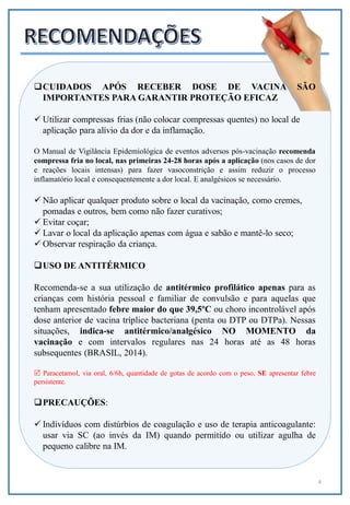 4
CUIDADOS APÓS RECEBER DOSE DE VACINA SÃO
IMPORTANTES PARA GARANTIR PROTEÇÃO EFICAZ
 Utilizar compressas frias (não colocar compressas quentes) no local de
aplicação para alívio da dor e da inflamação.
O Manual de Vigilância Epidemiológica de eventos adversos pós-vacinação recomenda
compressa fria no local, nas primeiras 24-28 horas após a aplicação (nos casos de dor
e reações locais intensas) para fazer vasoconstrição e assim reduzir o processo
inflamatório local e consequentemente a dor local. E analgésicos se necessário.
 Não aplicar qualquer produto sobre o local da vacinação, como cremes,
pomadas e outros, bem como não fazer curativos;
 Evitar coçar;
 Lavar o local da aplicação apenas com água e sabão e mantê-lo seco;
 Observar respiração da criança.
USO DE ANTITÉRMICO
Recomenda-se a sua utilização de antitérmico profilático apenas para as
crianças com história pessoal e familiar de convulsão e para aquelas que
tenham apresentado febre maior do que 39,5ºC ou choro incontrolável após
dose anterior de vacina tríplice bacteriana (penta ou DTP ou DTPa). Nessas
situações, indica-se antitérmico/analgésico NO MOMENTO da
vacinação e com intervalos regulares nas 24 horas até as 48 horas
subsequentes (BRASIL, 2014).
 Paracetamol, via oral, 6/6h, quantidade de gotas de acordo com o peso, SE apresentar febre
persistente.
PRECAUÇÕES:
 Indivíduos com distúrbios de coagulação e uso de terapia anticoagulante:
usar via SC (ao invés da IM) quando permitido ou utilizar agulha de
pequeno calibre na IM.
 
