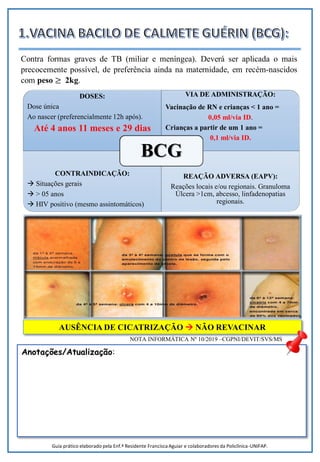 DOSES:
Dose única
Ao nascer (preferencialmente 12h após).
Até 4 anos 11 meses e 29 dias
VIA DE ADMINISTRAÇÃO:
Vacinação de RN e crianças < 1 ano =
0,05 ml/via ID.
Crianças a partir de um 1 ano =
0,1 ml/via ID.
CONTRAINDICAÇÃO:
 Situações gerais
 > 05 anos
 HIV positivo (mesmo assintomáticos)
REAÇÃO ADVERSA (EAPV):
Reações locais e/ou regionais. Granuloma
Úlcera >1cm, abcesso, linfadenopatias
regionais.
BCG
AUSÊNCIA DE CICATRIZAÇÃO  NÃO REVACINAR
NOTA INFORMÁTICA Nº 10/2019 –CGPNI/DEVIT/SVS/MS
Contra formas graves de TB (miliar e meníngea). Deverá ser aplicada o mais
precocemente possível, de preferência ainda na maternidade, em recém-nascidos
com peso ≥ 2kg.
Anotações/Atualização:
Guia prático elaborado pela Enf.ª Residente Francisca Aguiar e colaboradores da Policlínica-UNIFAP.
 