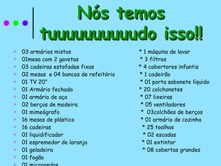 03 armários mistos  * 1 máquina de lavar 01mesa com 2 gavetas  * 3 filtros 03 cadeiras estofadas fixas  * 4 cobertores infantis 02 mesas  e 04 bancos de refeitório  * 1 cadeirão 01 TV 20”  * 01 porta sabonete líquido 01 Armário fechado  * 20 colchonetes 01 armário de aço  * 07 lixeiras 02 berços de madeira  * 05 ventiladores 01 mimeógrafo  *  03colchões de berços 16 mesas de plástico  * 01 armário de cozinha 16 cadeiras  * 25 toalhas 01 liquidificador  * 02 escadas 01 espremedor de laranja  * 01 extintor 01 geladeira  * 08 cobertas grandes 01 fogão 01 microondas Nós temos tuuuuuuuuuudo isso!! 