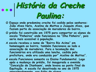 História da Creche Paulina: O Espaço onde predomina creche foi cedido pelos senhores: João Alves Neto, Acelino de Mattos e Joaquim Alves, que faziam parte da associação de moradores do bairro. O prédio foi construído em 1975 para comportar os alunos da escola “Pinheiros” onde funcionava na “Ilha Pinheiro”, pois seria mais acessível à população. A escola recebeu o nome de “Bairro Rio Acima’’ em homenagem ao bairro, também funcionava ao lado a associação de moradores. Para a locomoção dos funcionários era utilizada uma lancha, cedida pela prefeitura, onde era conduzida por” Acelino de Mattos”. A escola Funcionava somente co Ensino Fundamental. Logo após a mudança de prédio, foi inaugurada a avenida “Conceição de Itanhaem’, onde levava ao ponto final do Equitação. A escola foi desativada no ano de 1975 aproximadamente, por falta de alunos. 