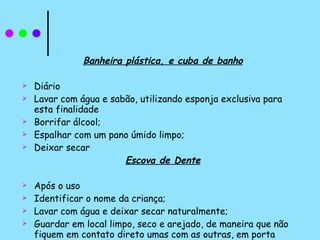 Banheira plástica, e cuba de banho Diário Lavar com água e sabão, utilizando esponja exclusiva para esta finalidade Borrifar álcool; Espalhar com um pano úmido limpo; Deixar secar Escova de Dente Após o uso  Identificar o nome da criança; Lavar com água e deixar secar naturalmente; Guardar em local limpo, seco e arejado, de maneira que não fiquem em contato direto umas com as outras, em porta escova de dente.  