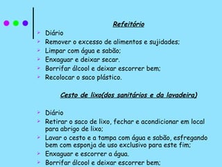 Refeitório Diário Remover o excesso de alimentos e sujidades; Limpar com água e sabão; Enxaguar e deixar secar.  Borrifar álcool e deixar escorrer bem; Recolocar o saco plástico. Cesto de lixo(dos sanitários e da lavadeira) Diário Retirar o saco de lixo, fechar e acondicionar em local para abrigo de lixo; Lavar o cesto e a tampa com água e sabão, esfregando bem com esponja de uso exclusivo para este fim; Enxaguar e escorrer a água. Borrifar álcool e deixar escorrer bem; Recolocar o saco plástico. 