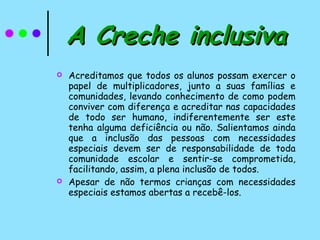 A Creche inclusiva Acreditamos que todos os alunos possam exercer o papel de multiplicadores, junto a suas famílias e comunidades, levando conhecimento de como podem conviver com diferença e acreditar nas capacidades de todo ser humano, indiferentemente ser este tenha alguma deficiência ou não. Salientamos ainda que a inclusão das pessoas com necessidades especiais devem ser de responsabilidade de toda comunidade escolar e sentir-se comprometida, facilitando, assim, a plena inclusão de todos. Apesar de não termos crianças com necessidades especiais estamos abertas a recebê-los. 