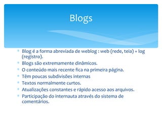 Blogs


∗ Blog é a forma abreviada de weblog : web (rede, teia) + log
  (registro).
∗ Blogs são extremamente dinâmicos.
∗ O conteúdo mais recente fica na primeira página.
∗ Têm poucas subdivisões internas
∗ Textos normalmente curtos.
∗ Atualizações constantes e rápido acesso aos arquivos.
∗ Participação do internauta através do sistema de
  comentários.
 