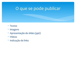 O que se pode publicar


∗   Textos
∗   Imagens
∗   Apresentação de slides (ppt)
∗   Vídeos
∗   Indicação de links
 