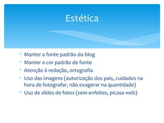 Estética


∗ Manter a fonte padrão do blog
∗ Manter a cor padrão de fonte
∗ Atenção à redação, ortografia
∗ Uso das imagens (autorização dos pais, cuidados na
  hora de fotografar, não exagerar na quantidade)
∗ Uso de slides de fotos (sem enfeites, picasa web)
 
