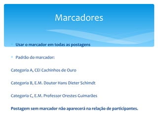 Marcadores

∗ Usar o marcador em todas as postagens

∗ Padrão do marcador:

Categoria A, CEI Cachinhos de Ouro

Categoria B, E.M. Doutor Hans Dieter Schimdt

Categoria C, E.M. Professor Orestes Guimarães

Postagem sem marcador não aparecerá na relação de participantes.
 