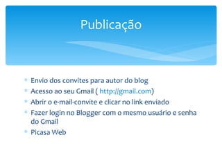 Publicação


∗ Envio dos convites para autor do blog
∗ Acesso ao seu Gmail ( http://gmail.com)
∗ Abrir o e-mail-convite e clicar no link enviado
∗ Fazer login no Blogger com o mesmo usuário e senha
  do Gmail
∗ Picasa Web
 