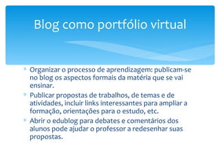 Organizar o processo de aprendizagem: publicam-se no blog os aspectos formais da matéria que se vai ensinar.  Publicar propostas de trabalhos, de temas e de atividades, incluir links interessantes para ampliar a formação, orientações para o estudo, etc.  Abrir o edublog para debates e comentários dos alunos pode ajudar o professor a redesenhar suas propostas.  Blog como portfólio virtual 