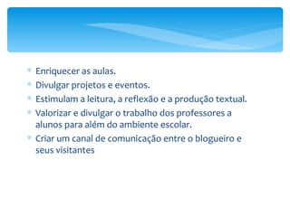 Enriquecer as aulas.  Divulgar projetos e eventos.  Estimulam a leitura, a reflexão e a produção textual.  Valorizar e divulgar o trabalho dos professores a alunos para além do ambiente escolar.  Criar um canal de comunicação entre o blogueiro e seus visitantes 