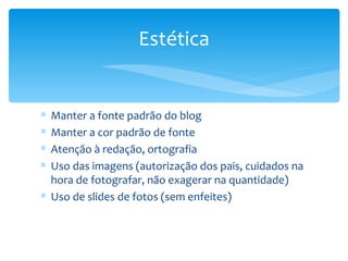 Manter a fonte padrão do blog Manter a cor padrão de fonte Atenção à redação, ortografia Uso das imagens (autorização dos pais, cuidados na hora de fotografar, não exagerar na quantidade) Uso de slides de fotos (sem enfeites) Estética 