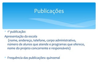 1ª publicação: Apresentação da escola  (nome, endereço, telefone, corpo administrativo,  número de alunos que atende e programas que oferece, nome do projeto concorrente e responsáveis) Frequência das publicações: quinzenal Publicações 