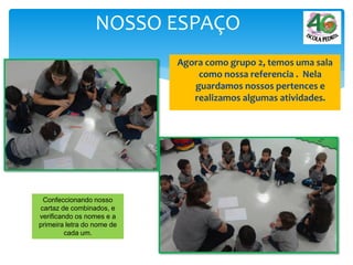 Agora como grupo 2, temos uma sala
como nossa referencia . Nela
guardamos nossos pertences e
realizamos algumas atividades.
NOSSO ESPAÇO
Confeccionando nosso
cartaz de combinados, e
verificando os nomes e a
primeira letra do nome de
cada um.
 