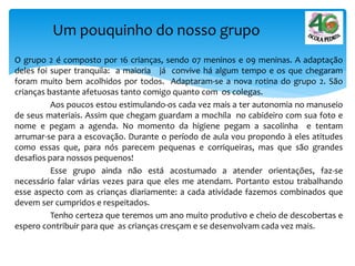 O grupo 2 é composto por 16 crianças, sendo 07 meninos e 09 meninas. A adaptação
deles foi super tranquila: a maioria já convive há algum tempo e os que chegaram
foram muito bem acolhidos por todos. Adaptaram-se a nova rotina do grupo 2. São
crianças bastante afetuosas tanto comigo quanto com os colegas.
Aos poucos estou estimulando-os cada vez mais a ter autonomia no manuseio
de seus materiais. Assim que chegam guardam a mochila no cabideiro com sua foto e
nome e pegam a agenda. No momento da higiene pegam a sacolinha e tentam
arrumar-se para a escovação. Durante o período de aula vou propondo à eles atitudes
como essas que, para nós parecem pequenas e corriqueiras, mas que são grandes
desafios para nossos pequenos!
Esse grupo ainda não está acostumado a atender orientações, faz-se
necessário falar várias vezes para que eles me atendam. Portanto estou trabalhando
esse aspecto com as crianças diariamente: a cada atividade fazemos combinados que
devem ser cumpridos e respeitados.
Tenho certeza que teremos um ano muito produtivo e cheio de descobertas e
espero contribuir para que as crianças cresçam e se desenvolvam cada vez mais.
Um pouquinho do nosso grupo
 