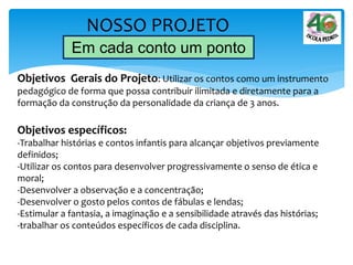NOSSO PROJETO
Em cada conto um ponto
Objetivos Gerais do Projeto: Utilizar os contos como um instrumento
pedagógico de forma que possa contribuir ilimitada e diretamente para a
formação da construção da personalidade da criança de 3 anos.
Objetivos específicos:
-Trabalhar histórias e contos infantis para alcançar objetivos previamente
definidos;
-Utilizar os contos para desenvolver progressivamente o senso de ética e
moral;
-Desenvolver a observação e a concentração;
-Desenvolver o gosto pelos contos de fábulas e lendas;
-Estimular a fantasia, a imaginação e a sensibilidade através das histórias;
-trabalhar os conteúdos específicos de cada disciplina.
 