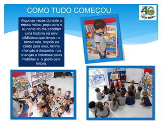 COMO TUDO COMEÇOU
Algumas vezes durante a
nossa rotina, peço para o
ajudante do dia escolher
uma história na mini
biblioteca que temos na
nossa sala, depois eu
conto para eles, minha
intenção é despertar nas
crianças o interesse pelas
histórias e o gosto pela
leitura.
 