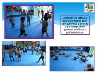 Brincando de estátua e
quando a música parar
tem que imitar a posição
da tartaruga ou do
pássaro, conforme a
professora falar.
 