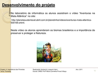 Desenvolvimento do projeto
            4ª Semana

                        No laboratório de informática os alunos assistiram o vídeo “Aventuras na
                        Mata Atlântica” no site:
                         http://planetasustentavel.abril.com.br/planetinha/videos/aventuras-mata-atlantica-
                        500169.shtml.


                        Neste vídeo os alunos aprenderam os biomas brasileiros e a importância de
                        preservar e proteger a Natureza.




Projeto: A Importância das Florestas          Realização: Andreá A.I.Joaquim Verni                Ano: 2011
Tema: Florestas                               Escola: UMEE Profª Maria Carmelita Proost Villaça               12
 