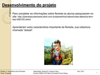 Desenvolvimento do projeto
            5ª Semana

                        Para completar as informações sobre floresta os alunos pesquisaram no
                        site: http://planetasustentavel.abril.com.br/planetinha/videos/mata-atlantica-tem-
                        teto-500155.shtml


                        Aprenderam outra característica importante da floresta, sua cobertura,
                        chamada “dossel”.




Projeto: A Importância das Florestas         Realização: Andreá A.I.Joaquim Verni                Ano: 2011
Tema: Florestas                              Escola: UMEE Profª Maria Carmelita Proost Villaça               13
 