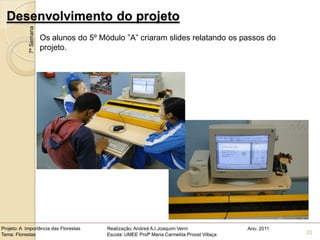 Desenvolvimento do projeto
            7ª Semana
                        Os alunos do 5º Módulo ”A” criaram slides relatando os passos do
                        projeto.




Projeto: A Importância das Florestas      Realização: Andreá A.I.Joaquim Verni                Ano: 2011
Tema: Florestas                           Escola: UMEE Profª Maria Carmelita Proost Villaça               22
 