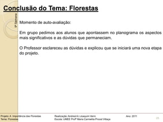 Conclusão do Tema: Florestas
            9ª Semana

                        Momento de auto-avaliação:

                        Em grupo pedimos aos alunos que apontassem no planograma os aspectos
                        mais significativos e as dúvidas que permaneciam.

                        O Professor esclareceu as dúvidas e explicou que se iniciará uma nova etapa
                        do projeto.




Projeto: A Importância das Florestas      Realização: Andreá A.I.Joaquim Verni                Ano: 2011
Tema: Florestas                           Escola: UMEE Profª Maria Carmelita Proost Villaça               25
 