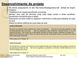 Desenvolvimento do projeto
            11ª Semana   Os alunos pesquisaram no site http://www.tribodoguarana.net/ lendas de origem
                         indígena.
                         Trabalharam em duplas escolhendo uma lenda.
                         Abriram uma roda de conversa onde cada dupla contou a lenda escolhida.
                         Escolheram uma lenda para a classe.
                         Elaboraram um texto coletivo e digitaram. Imprimiram o texto para trabalhar em sala
                         de aula.
                         Abaixo os textos coletivos de duas salas de aula.
                         Lenda do Muiraquitã

                         Era uma vez uma tribo só de mulheres que viviam no Amazonas.       Uma vez por ano elas recebiam a visita
                         de índios guerreiros por uma noite.    Elas se preparavam para recebê-los, tomando banho no rio com
                         essência de flores. Com o barro do rio elas faziam amuletos na forma de sapo, chamados muiraquitã. Se
                         alguma índia tivesse um bebê e fosse um menino teria que ser criado pelos homens, se fosse uma menina
                         seria criada pelas amazonas.

                         Texto coletivo do 3º Módulo “B”

                         Lenda do Curupira

                         Diz a lenda que o curupira é um menino que tem cabelo de fogo, pés virados para trás, protege a natureza e
                         as pessoas que zelam por ela.    Ele faz os caçadores se perderem na floresta, transformando-se em um
                         animal e estraga suas armas.

                         Texto coletivo do 4º módulo “A”
Projeto: A Importância das Florestas                Realização: Andreá A.I.Joaquim Verni                  Ano: 2011
Tema: Cultura Indígena                              Escola: UMEE Profª Maria Carmelita Proost Villaça                            28
 